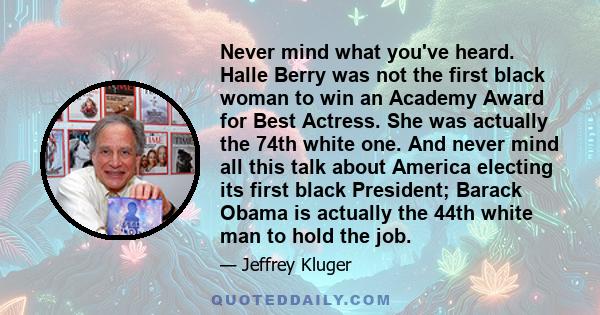 Never mind what you've heard. Halle Berry was not the first black woman to win an Academy Award for Best Actress. She was actually the 74th white one. And never mind all this talk about America electing its first black