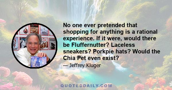 No one ever pretended that shopping for anything is a rational experience. If it were, would there be Fluffernutter? Laceless sneakers? Porkpie hats? Would the Chia Pet even exist?