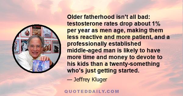 Older fatherhood isn't all bad: testosterone rates drop about 1% per year as men age, making them less reactive and more patient, and a professionally established middle-aged man is likely to have more time and money to 