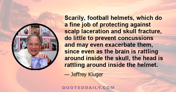 Scarily, football helmets, which do a fine job of protecting against scalp laceration and skull fracture, do little to prevent concussions and may even exacerbate them, since even as the brain is rattling around inside