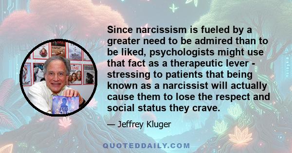 Since narcissism is fueled by a greater need to be admired than to be liked, psychologists might use that fact as a therapeutic lever - stressing to patients that being known as a narcissist will actually cause them to