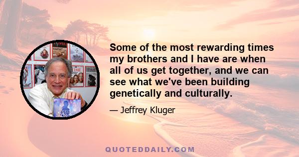 Some of the most rewarding times my brothers and I have are when all of us get together, and we can see what we've been building genetically and culturally.