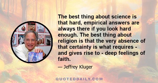 The best thing about science is that hard, empirical answers are always there if you look hard enough. The best thing about religion is that the very absence of that certainty is what requires - and gives rise to - deep 