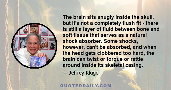 The brain sits snugly inside the skull, but it's not a completely flush fit - there is still a layer of fluid between bone and soft tissue that serves as a natural shock absorber. Some shocks, however, can't be