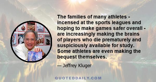 The families of many athletes - incensed at the sports leagues and hoping to make games safer overall - are increasingly making the brains of players who die prematurely and suspiciously available for study. Some