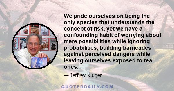 We pride ourselves on being the only species that understands the concept of risk, yet we have a confounding habit of worrying about mere possibilities while ignoring probabilities, building barricades against perceived 