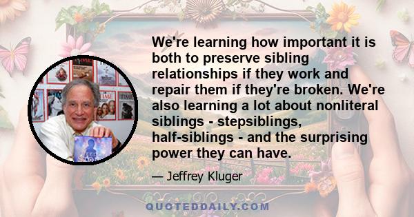 We're learning how important it is both to preserve sibling relationships if they work and repair them if they're broken. We're also learning a lot about nonliteral siblings - stepsiblings, half-siblings - and the