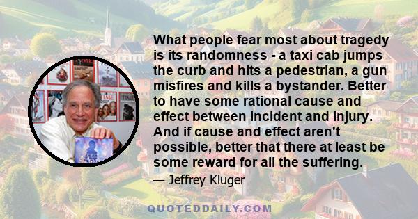 What people fear most about tragedy is its randomness - a taxi cab jumps the curb and hits a pedestrian, a gun misfires and kills a bystander. Better to have some rational cause and effect between incident and injury.