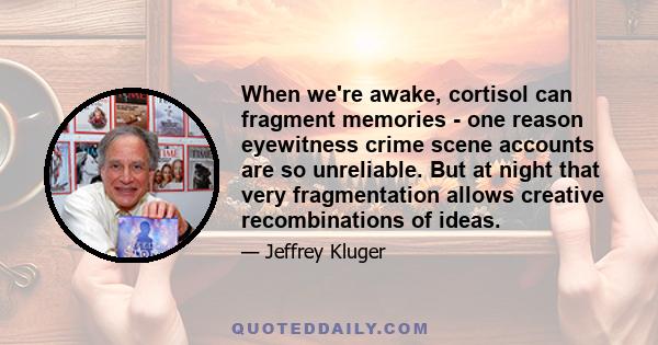 When we're awake, cortisol can fragment memories - one reason eyewitness crime scene accounts are so unreliable. But at night that very fragmentation allows creative recombinations of ideas.