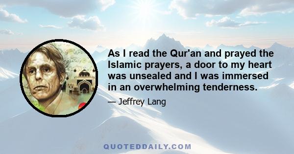 As I read the Qur'an and prayed the Islamic prayers, a door to my heart was unsealed and I was immersed in an overwhelming tenderness.