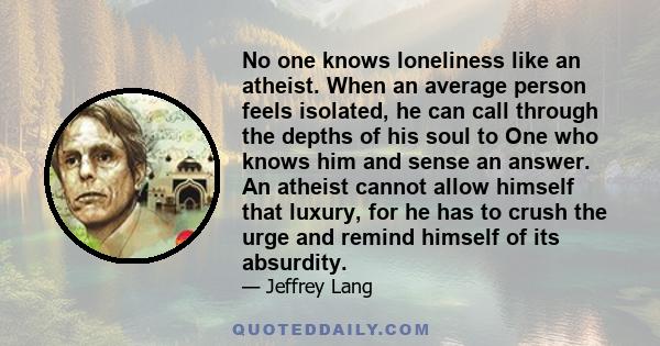 No one knows loneliness like an atheist. When an average person feels isolated, he can call through the depths of his soul to One who knows him and sense an answer. An atheist cannot allow himself that luxury, for he