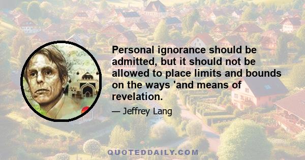 Personal ignorance should be admitted, but it should not be allowed to place limits and bounds on the ways 'and means of revelation.