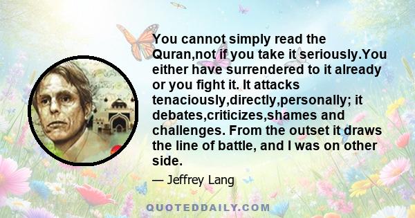 You cannot simply read the Quran,not if you take it seriously.You either have surrendered to it already or you fight it. It attacks tenaciously,directly,personally; it debates,criticizes,shames and challenges. From the