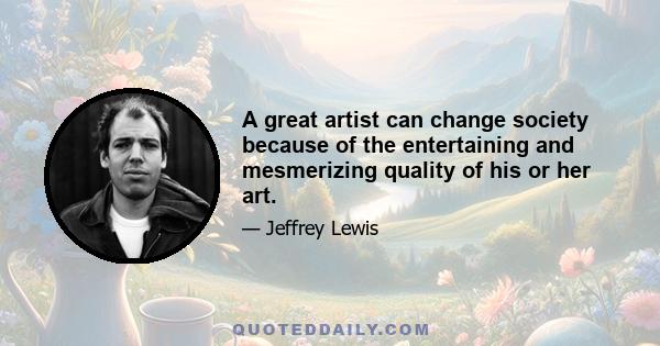 A great artist can change society because of the entertaining and mesmerizing quality of his or her art.