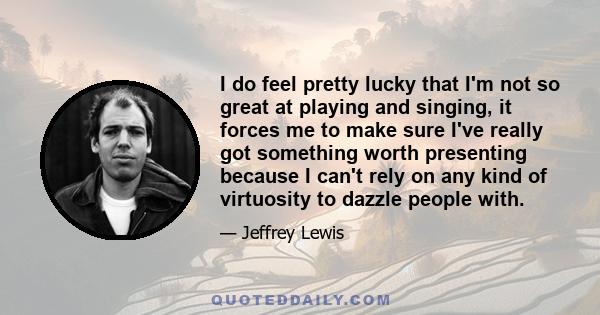 I do feel pretty lucky that I'm not so great at playing and singing, it forces me to make sure I've really got something worth presenting because I can't rely on any kind of virtuosity to dazzle people with.