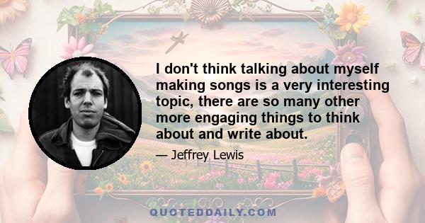 I don't think talking about myself making songs is a very interesting topic, there are so many other more engaging things to think about and write about.