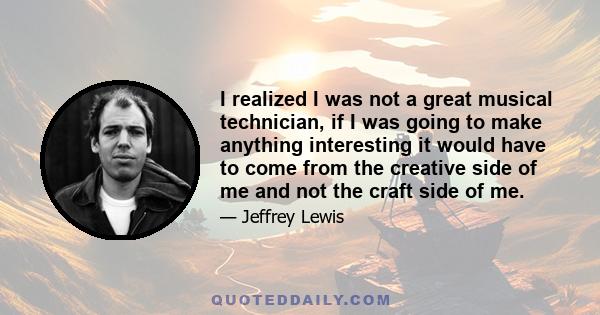 I realized I was not a great musical technician, if I was going to make anything interesting it would have to come from the creative side of me and not the craft side of me.