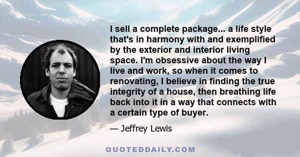 I sell a complete package... a life style that's in harmony with and exemplified by the exterior and interior living space. I'm obsessive about the way I live and work, so when it comes to renovating, I believe in