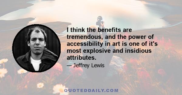 I think the benefits are tremendous, and the power of accessibility in art is one of it's most explosive and insidious attributes.