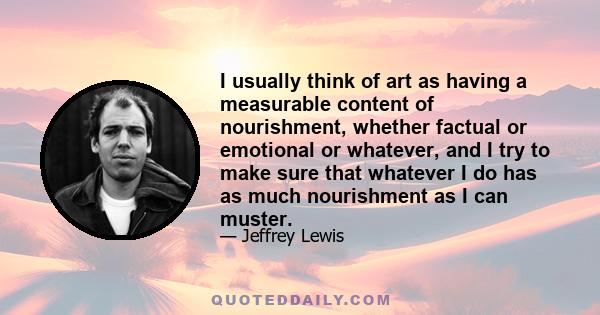 I usually think of art as having a measurable content of nourishment, whether factual or emotional or whatever, and I try to make sure that whatever I do has as much nourishment as I can muster.