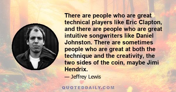 There are people who are great technical players like Eric Clapton, and there are people who are great intuitive songwriters like Daniel Johnston. There are sometimes people who are great at both the technique and the