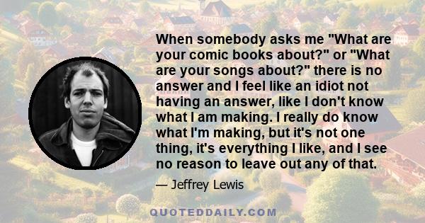 When somebody asks me What are your comic books about? or What are your songs about? there is no answer and I feel like an idiot not having an answer, like I don't know what I am making. I really do know what I'm