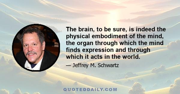 The brain, to be sure, is indeed the physical embodiment of the mind, the organ through which the mind finds expression and through which it acts in the world.