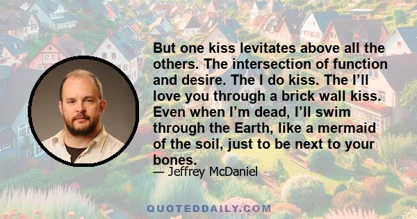 But one kiss levitates above all the others. The intersection of function and desire. The I do kiss. The I’ll love you through a brick wall kiss. Even when I’m dead, I’ll swim through the Earth, like a mermaid of the