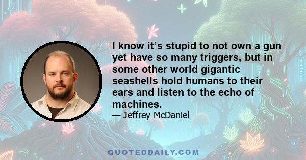 I know it’s stupid to not own a gun yet have so many triggers, but in some other world gigantic seashells hold humans to their ears and listen to the echo of machines.