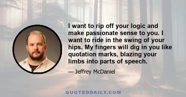 I want to rip off your logic and make passionate sense to you. I want to ride in the swing of your hips. My fingers will dig in you like quotation marks, blazing your limbs into parts of speech.