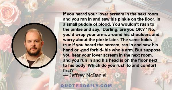 If you heard your lover scream in the next room and you ran in and saw his pinkie on the floor, in a small puddle of blood. You wouldn't rush to the pinkie and say, 'Darling, are you OK? ' No, you'd wrap your arms