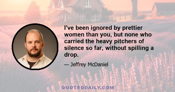 I've been ignored by prettier women than you, but none who carried the heavy pitchers of silence so far, without spilling a drop.