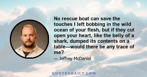 No rescue boat can save the touches I left bobbing in the wild ocean of your flesh, but if they cut open your heart, like the belly of a shark, dumped its contents on a table—would there be any trace of me?