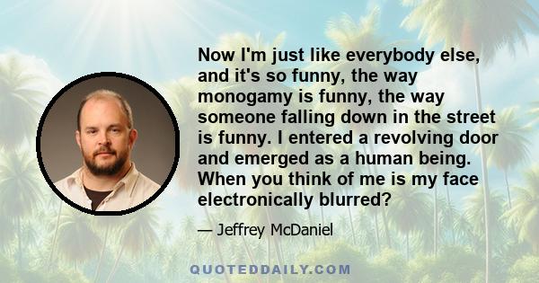 Now I'm just like everybody else, and it's so funny, the way monogamy is funny, the way someone falling down in the street is funny. I entered a revolving door and emerged as a human being. When you think of me is my