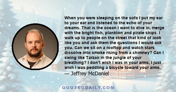 When you were sleeping on the sofa I put my ear to your ear and listened to the echo of your dreams. That is the ocean I want to dive in, merge with the bright fish, plankton and pirate ships. I walk up to people on the 