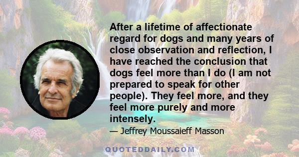 After a lifetime of affectionate regard for dogs and many years of close observation and reflection, I have reached the conclusion that dogs feel more than I do (I am not prepared to speak for other people). They feel