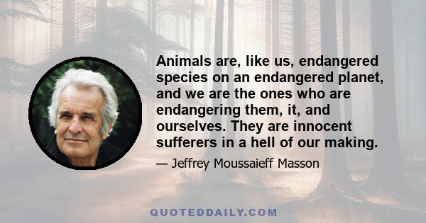 Animals are, like us, endangered species on an endangered planet, and we are the ones who are endangering them, it, and ourselves. They are innocent sufferers in a hell of our making.