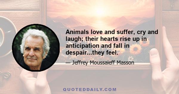 Animals love and suffer, cry and laugh; their hearts rise up in anticipation and fall in despair...they feel.