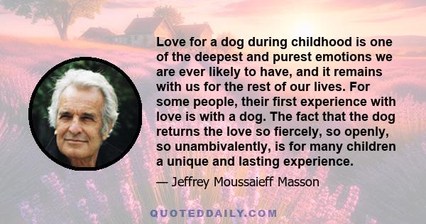 Love for a dog during childhood is one of the deepest and purest emotions we are ever likely to have, and it remains with us for the rest of our lives. For some people, their first experience with love is with a dog.