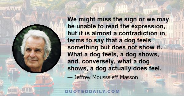 We might miss the sign or we may be unable to read the expression, but it is almost a contradiction in terms to say that a dog feels something but does not show it. What a dog feels, a dog shows, and, conversely, what a 