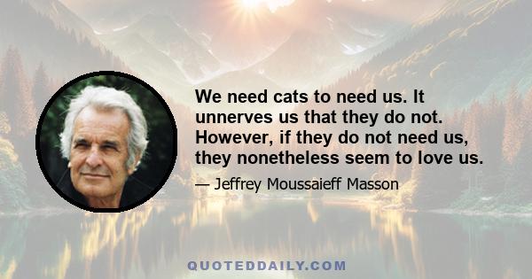 We need cats to need us. It unnerves us that they do not. However, if they do not need us, they nonetheless seem to love us.