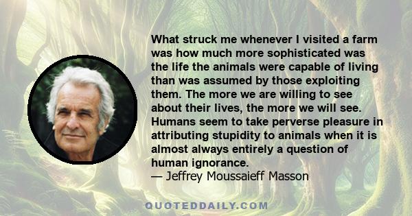 What struck me whenever I visited a farm was how much more sophisticated was the life the animals were capable of living than was assumed by those exploiting them. The more we are willing to see about their lives, the