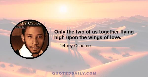 Only the two of us together flying high upon the wings of love.