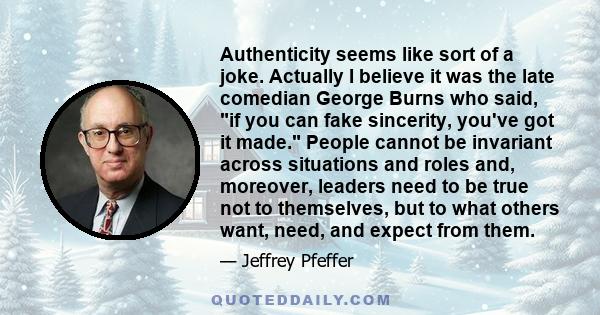 Authenticity seems like sort of a joke. Actually I believe it was the late comedian George Burns who said, if you can fake sincerity, you've got it made. People cannot be invariant across situations and roles and,