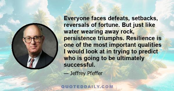 Everyone faces defeats, setbacks, reversals of fortune. But just like water wearing away rock, persistence triumphs. Resilience is one of the most important qualities I would look at in trying to predict who is going to 