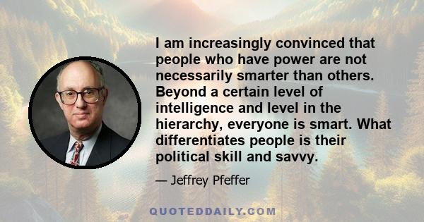 I am increasingly convinced that people who have power are not necessarily smarter than others. Beyond a certain level of intelligence and level in the hierarchy, everyone is smart. What differentiates people is their