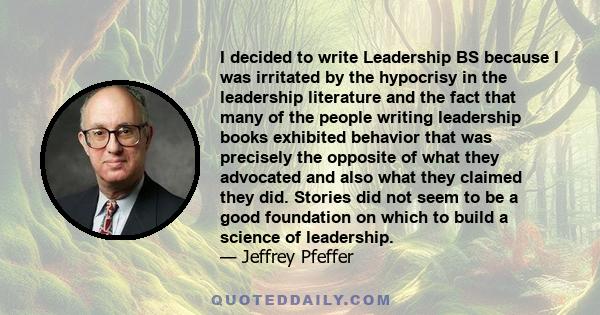 I decided to write Leadership BS because I was irritated by the hypocrisy in the leadership literature and the fact that many of the people writing leadership books exhibited behavior that was precisely the opposite of