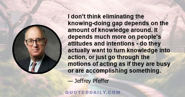 I don't think eliminating the knowing-doing gap depends on the amount of knowledge around. It depends much more on people's attitudes and intentions - do they actually want to turn knowledge into action, or just go