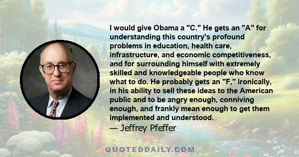 I would give Obama a C. He gets an A for understanding this country's profound problems in education, health care, infrastructure, and economic competitiveness, and for surrounding himself with extremely skilled and