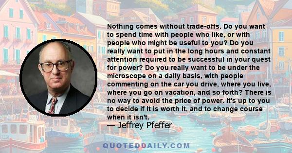 Nothing comes without trade-offs. Do you want to spend time with people who like, or with people who might be useful to you? Do you really want to put in the long hours and constant attention required to be successful